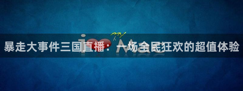 足球视频直播免费小九：暴走大事件三国直播：一场全民狂欢的超值体验
